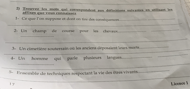 Trouvez les mots qui correspondent aux définitions suivantes en utilisant les 
affixes que vous connaissez 
_ 
1- Ce que l’on suppose et dont on tire des conséquences_ 
2- Un champ de course pour les chevaux_ 
_ 
_ 
_ 
3- Un cimetière souterrain où les anciens déposaient leurs morts 
_ 
4- Un homme qui parle plusieurs langues_ 
_ 
_ 
_ 
_ 
5- Ensemble de techniques respectant la vie des êtres vivants 
_ 
17 Licence 1