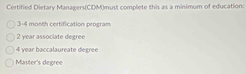 Certified Dietary Managers(CDM)must complete this as a minimum of education:
3- 4 month certification program
2 year associate degree
4 year baccalaureate degree
Master's degree