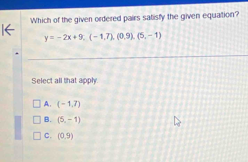 Which of the given ordered pairs satisfy the given equation?
y=-2x+9; (-1,7), (0,9),(5,-1)
Select all that apply.
A. (-1,7)
B. (5,-1)
C. (0,9)