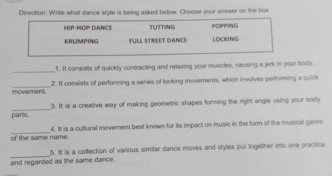 Direction: Write what dance style is being asked below. Choose your answer on the box
HIP-HOP DANCE TUTTING POPPING
KRUMPING FULL STREET DANCE LOCKING
_
1. It consists of quickly contracting and relaxing your muscles, causing a jerk in your body.
_
2. It consists of performing a series of locking movements, which involves performing a quick
movement.
_
3. It is a creative way of making geometric shapes forming the right angle using your body
parts.
_
4. It is a cultural movement best known for its impact on music in the form of the musical genre
of the same name.
_
5. It is a collection of various similar dance moves and styles put together into one practice
and regarded as the same dance.