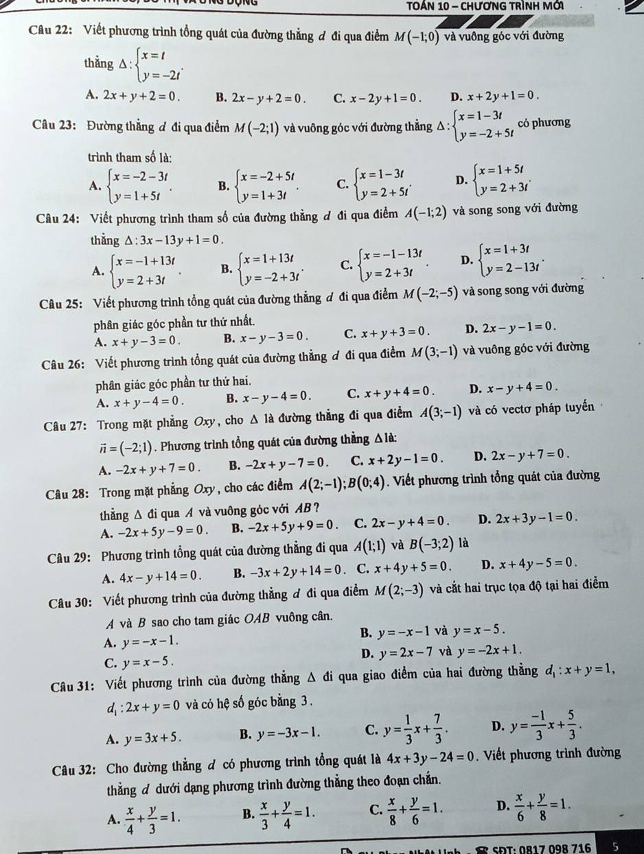 TOÁN 10 - CHươNG TRìNH MớI
Câu 22: Viết phương trình tổng quát của đường thẳng ơ đi qua điểm M(-1;0) và vuông góc với đường
thẳng △ :beginarrayl x=t y=-2tendarray. .
A. 2x+y+2=0. B. 2x-y+2=0. C. x-2y+1=0. D. x+2y+1=0.
Câu 23: Đường thẳng ơ đi qua điểm M(-2;1) và vuông góc với đường thẳng Delta :beginarrayl x=1-3t y=-2+5tendarray. có phương
trình tham số là:
A. beginarrayl x=-2-3t y=1+5tendarray. . B. beginarrayl x=-2+5t y=1+3tendarray. . C. beginarrayl x=1-3t y=2+5tendarray. . D. beginarrayl x=1+5/ y=2+3iendarray.
Câu 24: Viết phương trình tham số của đường thằng đ đi qua điểm A(-1;2) và song song với đường
thǎng △ :3x-13y+1=0.
A. beginarrayl x=-1+13t y=2+3tendarray. . B. beginarrayl x=1+13t y=-2+3tendarray. . C. beginarrayl x=-1-13t y=2+3tendarray. . D. beginarrayl x=1+3t y=2-13tendarray. .
Câu 25: Viết phương trình tổng quát của đường thẳng ơ đi qua điểm M(-2;-5) và song song với đường
phân giác góc phần tư thứ nhất.
A. x+y-3=0. B. x-y-3=0. C. x+y+3=0. D. 2x-y-1=0.
Câu 26: Viết phương trình tổng quát của đường thẳng ơ đi qua điểm M(3;-1) và vuông góc với đường
phân giác góc phần tư thứ hai.
A. x+y-4=0. B. x-y-4=0. C. x+y+4=0. D. x-y+4=0.
Câu 27: Trong mặt phẳng Oxy, cho Δ là đường thẳng đi qua điểm A(3;-1) và có vectơ pháp tuyển
vector n=(-2;1). Phương trình tổng quát của đường thẳng △ Id:
A. -2x+y+7=0. B. -2x+y-7=0. C. x+2y-1=0. D. 2x-y+7=0.
Câu 28: Trong mặt phẳng Oxy, cho các điểm A(2;-1);B(0;4). Viết phương trình tổng quát của đường
thẳng Δ đi qua A và vuông góc với AB ?
A. -2x+5y-9=0. B. -2x+5y+9=0. C. 2x-y+4=0. D. 2x+3y-1=0.
Câu 29: Phương trình tổng quát của đường thẳng đi qua A(1;1) và B(-3;2) là
A. 4x-y+14=0. B. -3x+2y+14=0. C. x+4y+5=0. D. x+4y-5=0.
Câu 30: Viết phương trình của đường thẳng đ đi qua điểm M(2;-3) và cắt hai trục tọa độ tại hai điểm
A và B sao cho tam giác OAB vuông cân.
B. y=-x-1 và y=x-5.
A. y=-x-1.
D. y=2x-7 và y=-2x+1.
C. y=x-5.
Câu 31: Viết phương trình của đường thẳng Δ đi qua giao điểm của hai đường thẳng d_1:x+y=1,
d_1:2x+y=0 và có hệ số góc bằng 3 .
A. y=3x+5. B. y=-3x-1. C. y= 1/3 x+ 7/3 . D. y= (-1)/3 x+ 5/3 .
Câu 32: Cho đường thẳng đ có phương trình tổng quát là 4x+3y-24=0. Viết phương trình đường
thằng đ dưới dạng phương trình đường thẳng theo đoạn chắn.
A.  x/4 + y/3 =1. B.  x/3 + y/4 =1. C.  x/8 + y/6 =1. D.  x/6 + y/8 =1.
SĐT: 0817 098 716 5