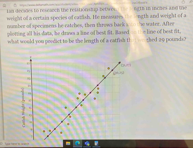 Ian decides to research the relationship between the length in inches and the
weight of a certain species of catfish. He measures the length and weight of a
number of specimens he catches, then throws back into the water. After
plotting all his data, he draws a line of best fit. Based on the line of best fit,
what would you predict to be the length of a catfish that weighed 29 pounds?
Type here to search