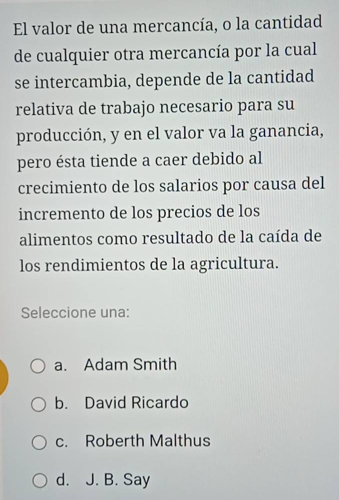 El valor de una mercancía, o la cantidad
de cualquier otra mercancía por la cual
se intercambia, depende de la cantidad
relativa de trabajo necesario para su
producción, y en el valor va la ganancia,
pero ésta tiende a caer debido al
crecimiento de los salarios por causa del
incremento de los precios de los
alimentos como resultado de la caída de
los rendimientos de la agricultura.
Seleccione una:
a. Adam Smith
b. David Ricardo
c. Roberth Malthus
d. J. B. Say