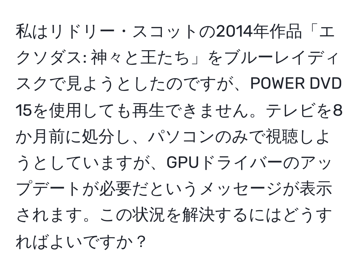 私はリドリー・スコットの2014年作品「エクソダス: 神々と王たち」をブルーレイディスクで見ようとしたのですが、POWER DVD 15を使用しても再生できません。テレビを8か月前に処分し、パソコンのみで視聴しようとしていますが、GPUドライバーのアップデートが必要だというメッセージが表示されます。この状況を解決するにはどうすればよいですか？