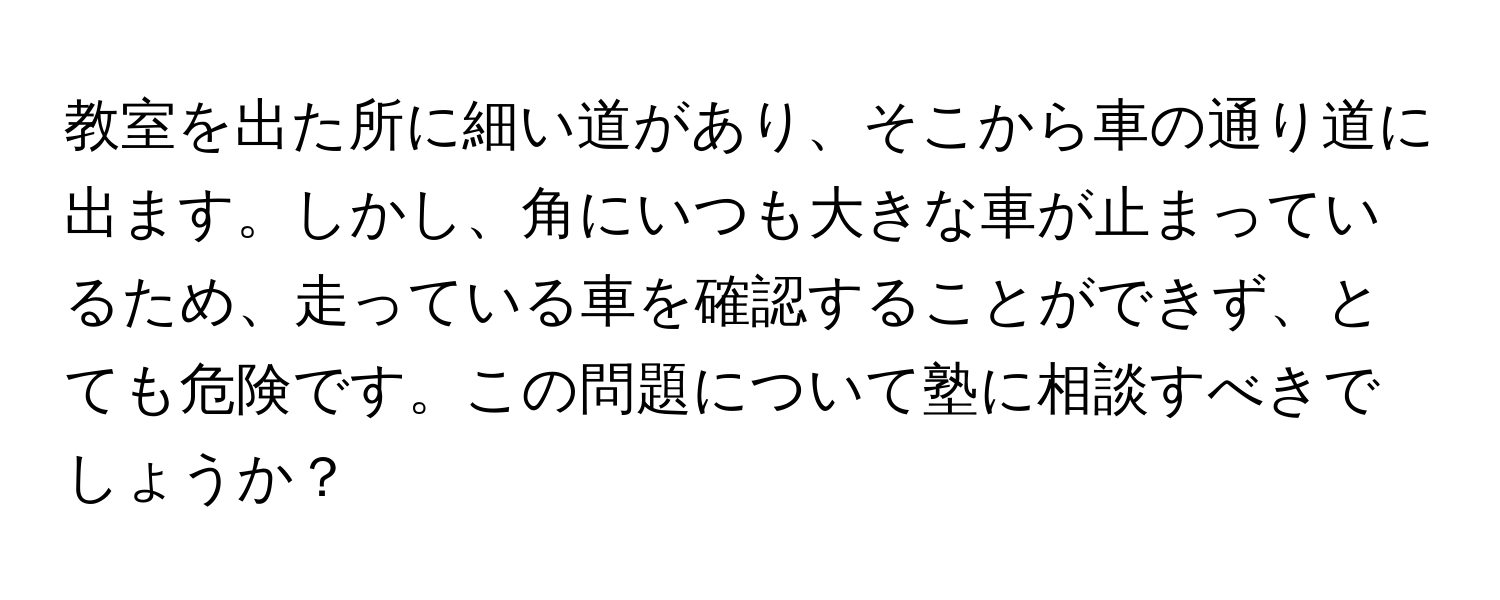 教室を出た所に細い道があり、そこから車の通り道に出ます。しかし、角にいつも大きな車が止まっているため、走っている車を確認することができず、とても危険です。この問題について塾に相談すべきでしょうか？