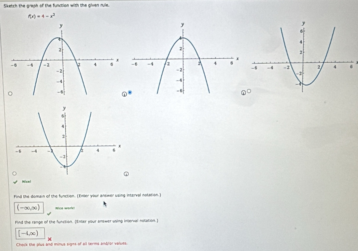 Sketch the graph of the function with the given rule.
f(x)=4-x^2

x
 enclosecircle1° 
Nice! 
Find the domain of the function. (Enter your answer using interval notation.)
(-∈fty ,∈fty ) Nice work! 
Find the range of the function. (Enter your answer using interval notation.)
[-4,∈fty )
Check the plus and minus signs of all terms and/or values.