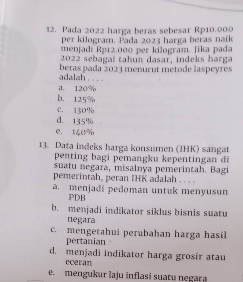 Pada 2022 harga beras sebesar Rp10.000
per kilogram. Pada 2023 harga beras naik
menjadi Rp12.000 per kilogram. Jika pada
2022 sebagai tahún dasar, indeks harga
beras pada 2023 menurut metode laspeyres
adalah . . . .
a. 120%
b. 125%
C. 130%
d. 135%
e. 140%
13. Data indeks harga konsumen (IHK) sangat
penting bagi pemangku kepentingan di
suatu negara, misalnya pemerintah. Bagi
pemerintah, peran IHK adalah . . . .
a. menjadi pedoman untuk menyusun
PDB
b. menjadi indikator siklus bisnis suatu
negara
c. mengetahui perubahan harga hasil
pertanian
d. menjadi indikator harga grosir atau
eceran
e. mengukur laju inflasi suatu negara