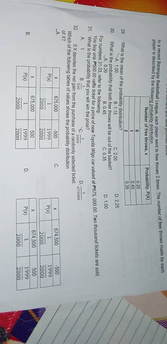 In a recent Barangay Basketball League, each player went to free throws 2 times. The number of free throws made by each
player is described by the
29. What is the mean of thability distribution?
A. 1.00 B. 1.15 C. 2 00 D. 2.25
30. What is the probability that both free throws will be out of the basket?
A. 0.20 B. 0.45 C. 0.35 D. 1.00
For numbers 31-33, refer to the following:
You buy one 500.00 raffle ticket for a prize of new Toyota Wigo car valued at 675, 000.00. Two thousand tickets are sold.
31. What is the probability that you will win the prize?
A. 1 B.  1/500  C  1/2000   1/675000 
D.
32. If X denotes the net gain from the purchase of a randomly selected ticket.
Which of the following tables of values shows the probability distribution
of X?
、A.
C.

B.
D.