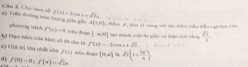 Cho hàm số f(x)=2sin x+sqrt(2)x. 
a) Trên đường tròn lượng giác gốc A(1;0); điểm A, tâm O cùng với các điểm biểu diễn nghiệm của 
phương trình f'(x)=0 trên đoạn [-π ;0] tạo thành một đa giác có diện tích bằng  sqrt(2)/2 . 
b) Đạo hàm của hàm số đã cho là f'(x)=-2cos x+sqrt(2). 
c) Giá trị lớn nhất của f(x) trên đoạn [0;π ] lǜ sqrt(2)(1+ 3π /4 ). 
d) f(0)=0; f(π )=sqrt(2)π.