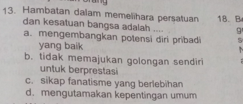 any
13. Hambatan dalam memelihara persatuan 18. B
dan kesatuan bangsa adalah ....
g
a. mengembangkan potensi diri pribadi
S
yang baik
b. tidak memajukan golongan sendiri
untuk berprestasi
c. sikap fanatisme yang berlebihan
d. mengutamakan kepentingan umum