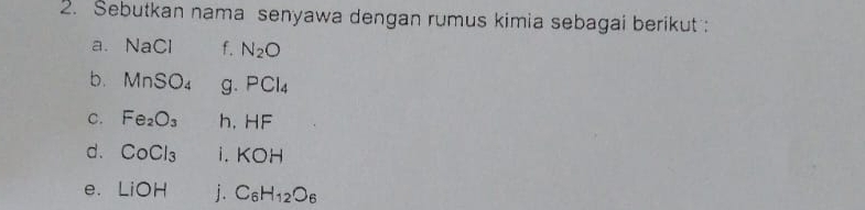 Sebutkan nama senyawa dengan rumus kimia sebagai berikut : 
a. NaCl f. N_2O
b. MnSO_4 g. PCl_4
C. Fe_2O_3 h, HF
d. CoCl_3 i . KOH
e. LiOH j. C_6H_12O_6