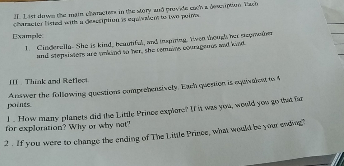 List down the main characters in the story and provide each a description. Each 
character listed with a description is equivalent to two points. 
Example: 
1. Cinderella- She is kind, beautiful, and inspiring. Even though her stepmother 
and stepsisters are unkind to her, she remains courageous and kind. 
III . Think and Reflect. 
Answer the following questions comprehensively. Each question is equivalent to 4
points. 
1 . How many planets did the Little Prince explore? If it was you, would you go that far 
for exploration? Why or why not? 
2 . If you were to change the ending of The Little Prince, what would be your ending?