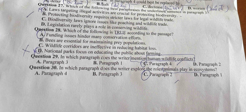 delay B. halt ( e in paragraph 4 could best be replaced by .
C. decrease
Question 27. Which of the following best paraphrases the underlined sentence in paragraph 3? D. worsen
A. Laws targeting illegal activities are crucial for protecting biodiversity. -
B. Protecting biodiversity requires stricter laws for legal wildlife trade.
C. Biodiversity laws ignore issues like poaching and wildlife trade.
D. Legislation rarely plays a role in conserving wildlife.
Question 28. Which of the following is TRUE according to the passage?
A Funding issues hinder many conservation efforts.
B. Bees are essential for maintaining prey populations.
C. Wildlife corridors are ineffective in reducing habitat loss.
D. National parks focus on educating the public about farming.
Question 29. In which paragraph does the writer mention human-wildlife conflicts?
A. Paragraph 3 B. Paragraph 1 C. Paragraph 4 D. Paragraph 2
Question 30. In which paragraph does the writer explore the roles animals play in ecosystems?
A. Paragraph 4 B. Paragraph 3 C. Paragraph 2 D. Paragraph 1