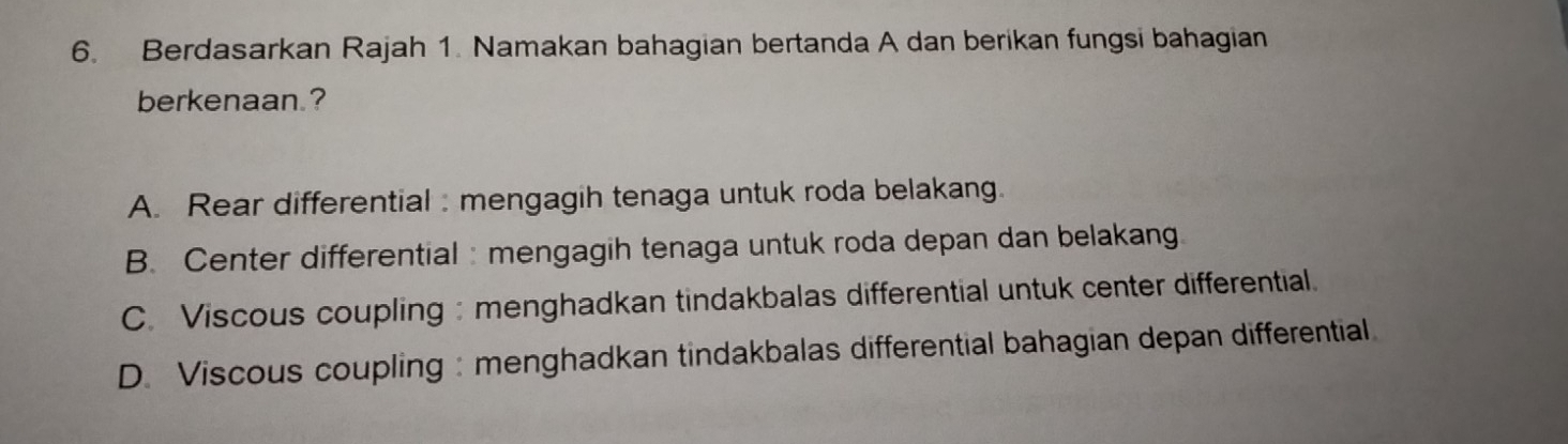 Berdasarkan Rajah 1. Namakan bahagian bertanda A dan berikan fungsi bahagian
berkenaan.?
A. Rear differential : mengagih tenaga untuk roda belakang.
B. Center differential : mengagih tenaga untuk roda depan dan belakang
C. Viscous coupling :menghadkan tindakbalas differential untuk center differential.
D. Viscous coupling : menghadkan tindakbalas differential bahagian depan differential