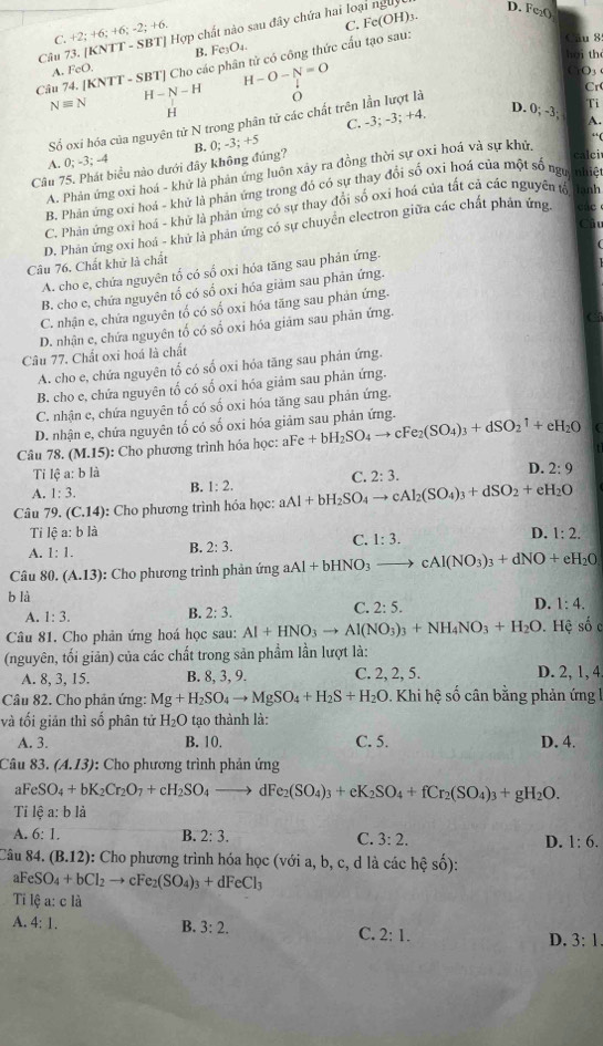 (KNTT-SBT *   Hợp chất nào sau đây chứa hai loại ng
D. Fc₂()
C. +2;+6;+6;-2;+6
Câu 8
B.
Câu 74. [KNTT - SBT] Cho các phân tử có công thức cấu tạo sau: C. Fe(OH)₃.
A. FeO. Fe_3O_4.
hǎi th
H-O-N=O
H-N-H
Cr
Nequiv N H
Số oxi hóa của nguyên tử N trong phân tử các chất trên lần lượt là CO
C. -3; -3; +4. D. 0;-3; Ti
A.
“ (
A. 0;-3; -4
calci
Câu 75. Phát biểu nào dưới đây không đúng? B. 0; -3; +5
A. Phản ứng oxi hoá - khử là phản ứng luôn xây ra đồng thời sự oxi hoá và sự khử.
B. Phản ứng oxi hoá - khử là phản ứng trong đó có sự thay đổi số ọxi hoá của một số ngư nhiệt
C. Phản ứng oxi hoá - khử là phản ứng có sự thay đổi số oxi hoá của tất cả các nguyên tố lanh
D. Phản ứng oxi hoá - khử là phản ứng có sự chuyển electron giữa các chất phản ứng.
Câu 76. Chất khử là chất
A. cho e, chứa nguyên tố có số oxi hóa tăng sau phản ứng.
B. cho c, chứa nguyên tổ có số oxi hóa giảm sau phản ứng.
C. nhận e, chứa nguyên tố có số oxi hóa tăng sau phản ứng.
D. nhận e, chứa nguyên tố có số oxi hóa giám sau phản ứng.
Câu 77. Chất oxi hoá là chất
A. cho e, chứa nguyên tố có số oxi hóa tăng sau phản ứng.
B. cho e, chứa nguyên tố có số oxi hóa giảm sau phản ứng.
C. nhận e, chứa nguyên tố có số oxi hóa tăng sau phản ứng.
D. nhận e, chứa nguyên tố có số oxi hóa giảm sau phản ứng.
Câu 78 (M.15) : Cho phương trình hóa học: al Fe+bH_2SO_4to cFe_2(SO_4)_3+dSO_2uparrow +eH_2O C
Ti lệ a: b là
A. 1:3. B. 1:2. C. 2:3. D. 2:9
Câu 79, (C.14) ): Cho phương trình hóa học: aAl+bH_2SO_4to cAl_2(SO_4)_3+dSO_2+eH_2O
Ti lhat ea:blhat a C. 1:3.
D. 1:2.
A. 1:1.
B. 2:3.
Câu 80. (A.13) : Cho phương trình phản ứng aAl+bHNO_3to cAl(NO_3)_3+dNO+eH_2O
b là
D.
C. 2:5. 1:4.
A. 1:3.
B. 2:3.
Câu 81. Cho phản ứng hoá học sau: Al+HNO_3to Al(NO_3)_3+NH_4NO_3+H_2O.  Hệ số ở
(nguyên, tối giản) của các chất trong sản phẩm lần lượt là:
A. 8, 3, 15. B. 8, 3, 9. C. 2, 2, 5. D. 2, 1, 4
Câu 82. Cho phản ứng: Mg+H_2SO_4to MgSO_4+H_2S+H_2O 0. Khi hệ số cân bằng phản ứng l
và tối giản thì số phân tử H_2O tạo thành là:
A. 3. B. 10. C. 5. D. 4.
Câu 83. (A.13) : Cho phương trình phản ứng
a FeSO_4+bK_2Cr_2O_7+cH_2SO_4 _  dFe_2(SO_4)_3+eK_2SO_4+fCr_2(SO_4)_3+gH_2O.
Ti lệ a: b là
A. 6:1. B. 2:3. C. 3:2. D. 1:6.
Câu 84. (B.12) : Cho phương trình hóa học (với a, b, c, d là các hệ số):
aF eSO_4+bCl_2to cFe_2(SO_4)_3+dFeCl_3
Ti lệ a: c là
A. 4:1. B. 3:2.
C. 2:1.
D. 3:1.