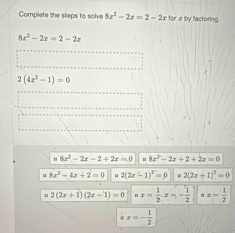 Complete the steps to solve 8x^2-2x=2-2x for x by factoring.
8x^2-2x=2-2x
2(4x^2-1)=0
: 8x^2-2x-2+2x=0 : 8x^2-2x+2+2x=0
8x^2-4x+2=0 :: 2(2x-1)^2=0 :: 2(2x+1)^2=0
2(2x+1)(2x-1)=0 : x= 1/2 , x=- 1/2  : x= 1/2 
ux=- 1/2 