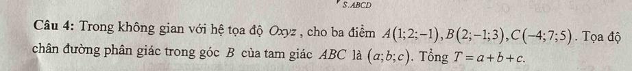 ABCD
Câu 4: Trong không gian với hệ tọa độ Oxyz , cho ba điểm A(1;2;-1), B(2;-1;3), C(-4;7;5). Tọa độ 
chân đường phân giác trong góc B của tam giác ABC là (a;b;c). Tổng T=a+b+c.