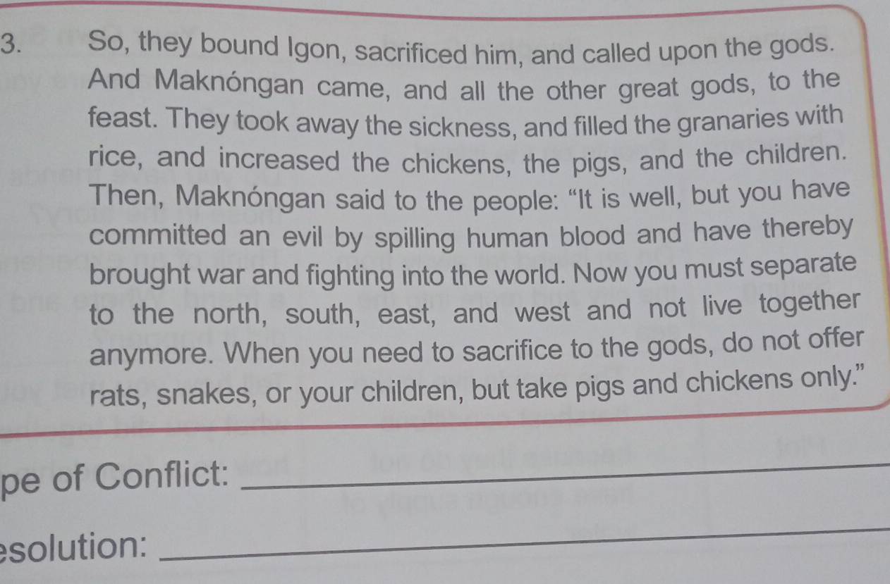 So, they bound Igon, sacrificed him, and called upon the gods. 
And Maknóngan came, and all the other great gods, to the 
feast. They took away the sickness, and filled the granaries with 
rice, and increased the chickens, the pigs, and the children. 
Then, Maknóngan said to the people: “It is well, but you have 
committed an evil by spilling human blood and have thereby 
brought war and fighting into the world. Now you must separate 
to the north, south, east, and west and not live together 
anymore. When you need to sacrifice to the gods, do not offer 
rats, snakes, or your children, but take pigs and chickens only." 
pe of Conflict: 
_ 
solution: 
_