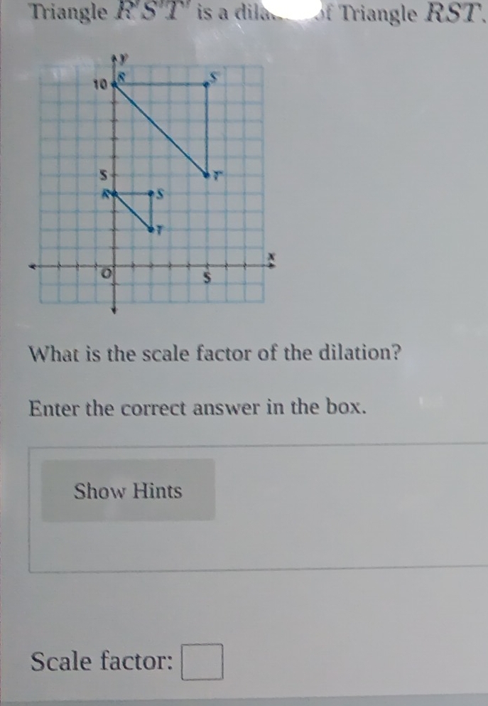 Triangle RST is a dila. of Triangle RST. 
What is the scale factor of the dilation? 
Enter the correct answer in the box. 
Show Hints 
Scale factor: □