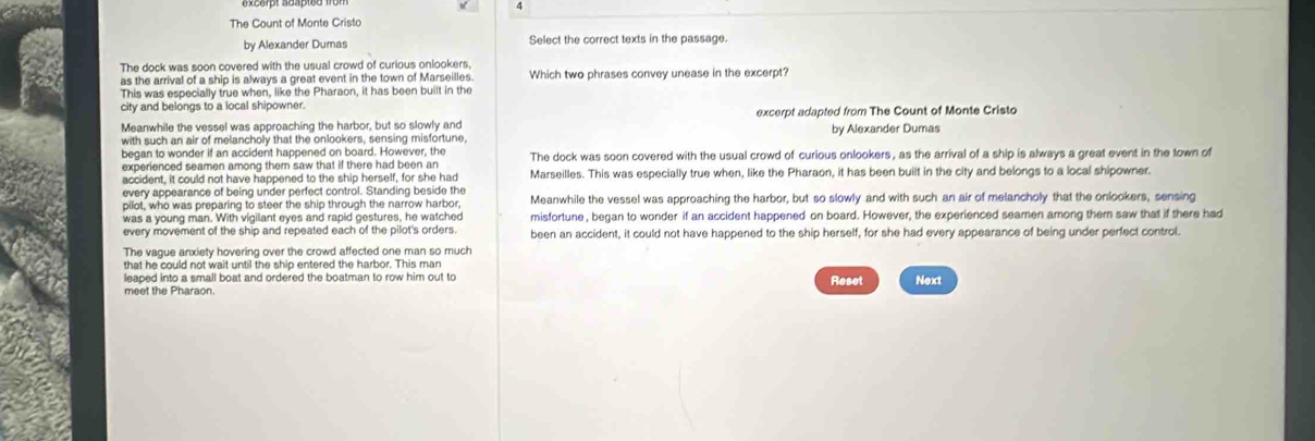 A
The Count of Monte Cristo
by Alexander Dumas Select the correct texts in the passage.
The dock was soon covered with the usual crowd of curious onlookers,
as the arrival of a ship is always a great event in the town of Marseilles. Which two phrases convey unease in the excerpt?
This was especially true when, like the Pharaon, it has been built in the
city and belongs to a local shipowne
Meanwhile the vessel was approaching the harbor, but so slowly and excerpt adapted from The Count of Monte Cristo
with such an air of melancholy that the onlookers, sensing misfortune, by Alexander Dumas
began to wonder if an accident happened on board. However, the
experienced seamen among them saw that if there had been an The dock was soon covered with the usual crowd of curious onlookers, as the arrival of a ship is always a great event in the town of
accident, it could not have happened to the ship herself, for she had Marseilles. This was especially true when, like the Pharaon, it has been built in the city and belongs to a local shipowner.
every appearance of being under perfect control. Standing beside the Meanwhile the vessel was approaching the harbor, but so slowly and with such an air of melancholy that the onlookers, sensing
pilot, who was preparing to steer the ship through the narrow harbor,
was a young man. With vigilant eyes and rapid gestures, he watched misfortune , began to wonder if an accident happened on board. However, the experienced seamen among them saw that if there had
every movement of the ship and repeated each of the pilot's orders. been an accident, it could not have happened to the ship herself, for she had every appearance of being under perfect control.
The vague anxiety hovering over the crowd affected one man so much
leaped into a small boat and ordered the boatman to row him out to Reset Next