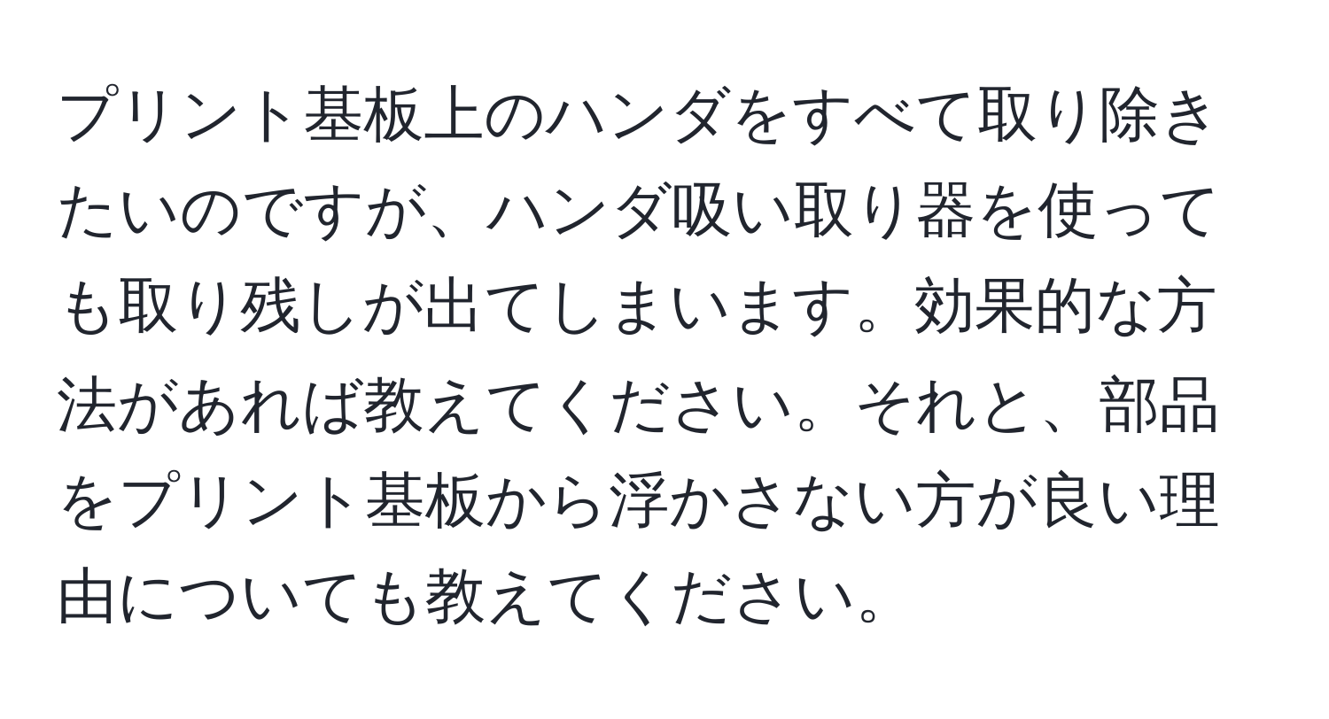 プリント基板上のハンダをすべて取り除きたいのですが、ハンダ吸い取り器を使っても取り残しが出てしまいます。効果的な方法があれば教えてください。それと、部品をプリント基板から浮かさない方が良い理由についても教えてください。