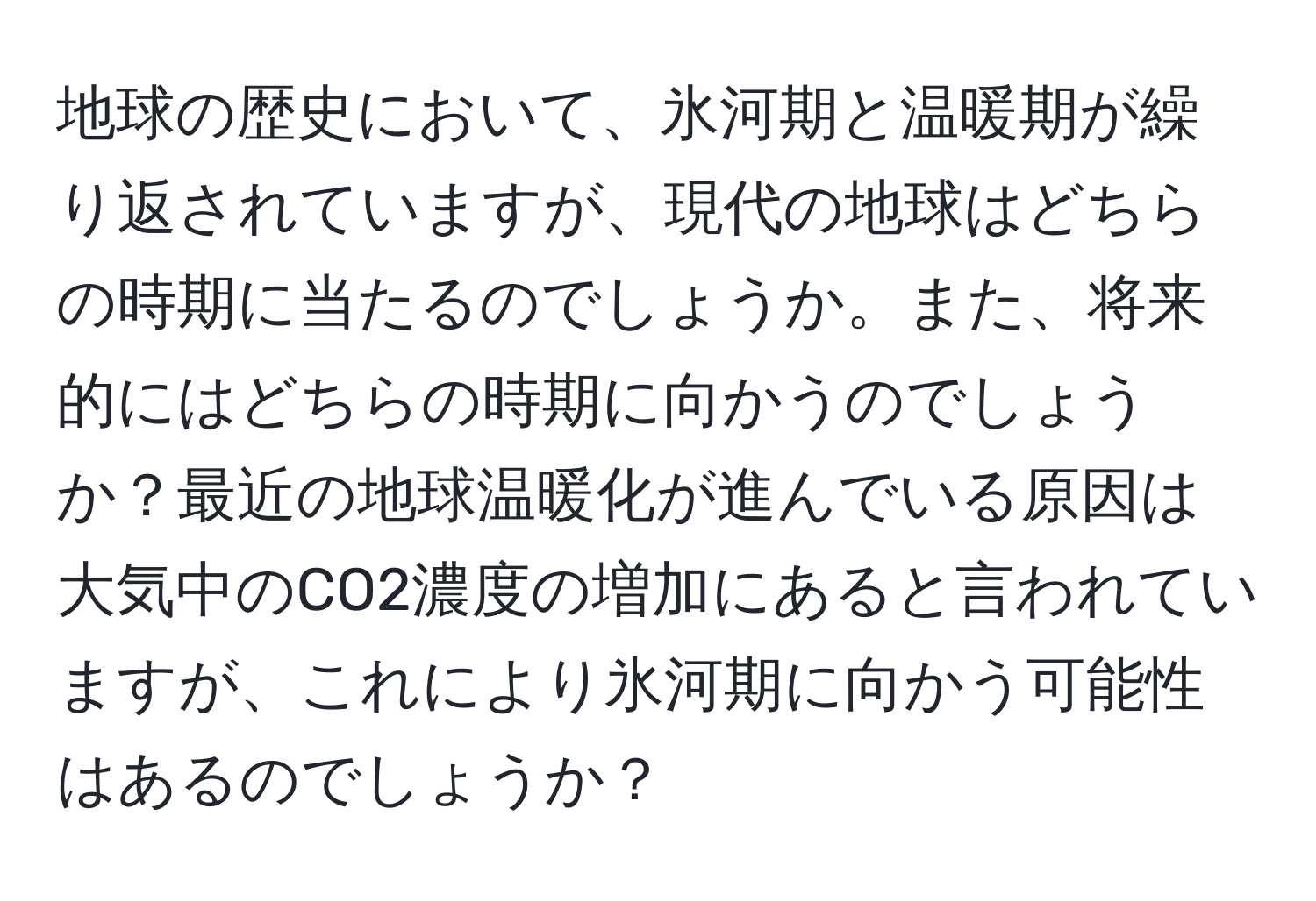 地球の歴史において、氷河期と温暖期が繰り返されていますが、現代の地球はどちらの時期に当たるのでしょうか。また、将来的にはどちらの時期に向かうのでしょうか？最近の地球温暖化が進んでいる原因は大気中のCO2濃度の増加にあると言われていますが、これにより氷河期に向かう可能性はあるのでしょうか？