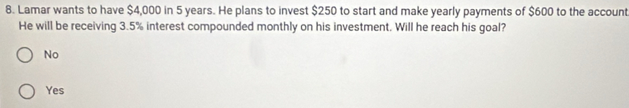 Lamar wants to have $4,000 in 5 years. He plans to invest $250 to start and make yearly payments of $600 to the account
He will be receiving 3.5% interest compounded monthly on his investment. Will he reach his goal?
No
Yes