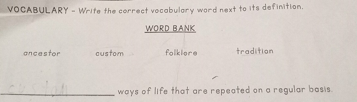 VOCABULARY - Write the correct vocabulary word next to its definition.
WORD BANK
ancestor custom folklore tradition
_ways of life that are repeated on a regular basis.