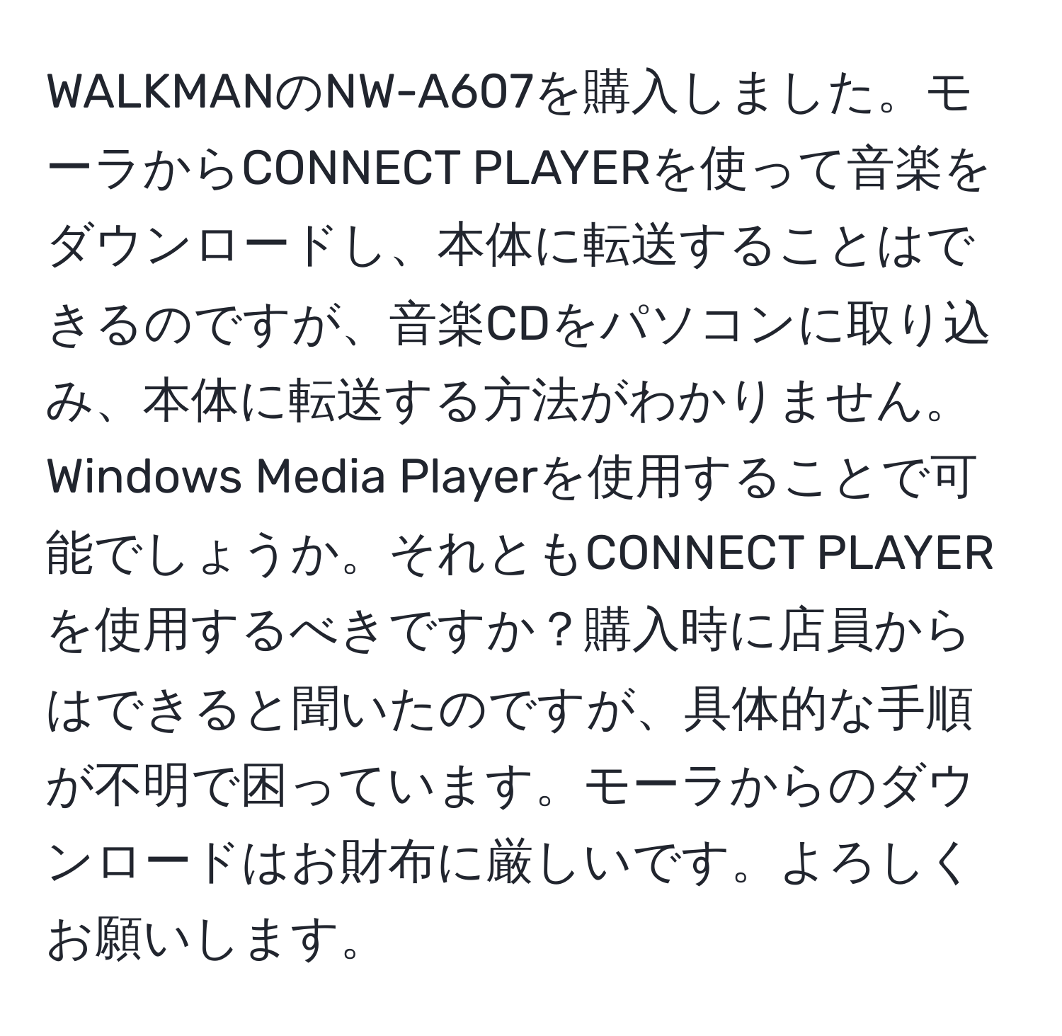 WALKMANのNW-A607を購入しました。モーラからCONNECT PLAYERを使って音楽をダウンロードし、本体に転送することはできるのですが、音楽CDをパソコンに取り込み、本体に転送する方法がわかりません。Windows Media Playerを使用することで可能でしょうか。それともCONNECT PLAYERを使用するべきですか？購入時に店員からはできると聞いたのですが、具体的な手順が不明で困っています。モーラからのダウンロードはお財布に厳しいです。よろしくお願いします。