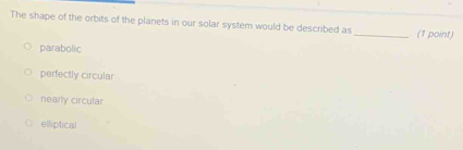 The shape of the orbits of the planets in our solar system would be described as_ . (1 point)
parabolic
perfectly circular
nearly circular
elliptical