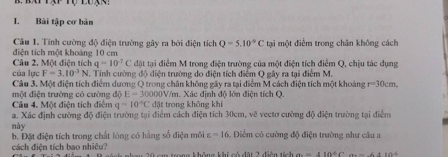 Bài tập cơ bản 
Câu 1. Tính cường độ điện trường gây ra bởi điện tích Q=5.10^(-9)C tại một điểm trong chân không cách 
điện tích một khoảng 10 cm
Câu 2. Một điện tích q=10^(-7)C đặt tại điểm M trong điện trường của một điện tích điểm Q, chịu tác dụng 
của lực F=3.10^(-3)N. Tính cường độ điện trường do điện tích điểm Q gây ra tại điểm M. 
Câu 3. Một điện tích điểm dương Q trong chân không gây ra tại điểm M cách điện tích một khoảng r=30cm, 
một điện trường có cường độ E=30000V/m. Xác định độ lớn điện tích Q. x 
Câu 4. Một điện tích điểm q=10^(-6)C đặt trong không khí 
a. Xác định cường độ điện trường tại điểm cách điện tích 30cm, vẽ vectơ cường độ điện trường tại điểm 
này 
b. Đặt điện tích trong chất lỏng có hằng số điện môi varepsilon =16. Điểm có cường độ điện trường như câu a 
cách điện tích bao nhiêu? 
bau 20 cm trong không khí có đặt 2 điện tích a_1=410^(-6)Ca_2=-6410^(-6)