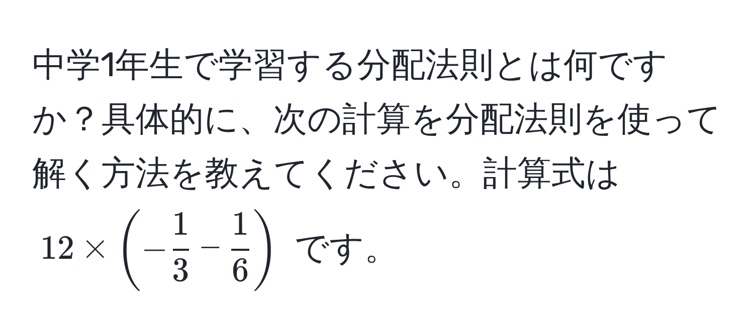 中学1年生で学習する分配法則とは何ですか？具体的に、次の計算を分配法則を使って解く方法を教えてください。計算式は $12 * (- 1/3  -  1/6 )$ です。