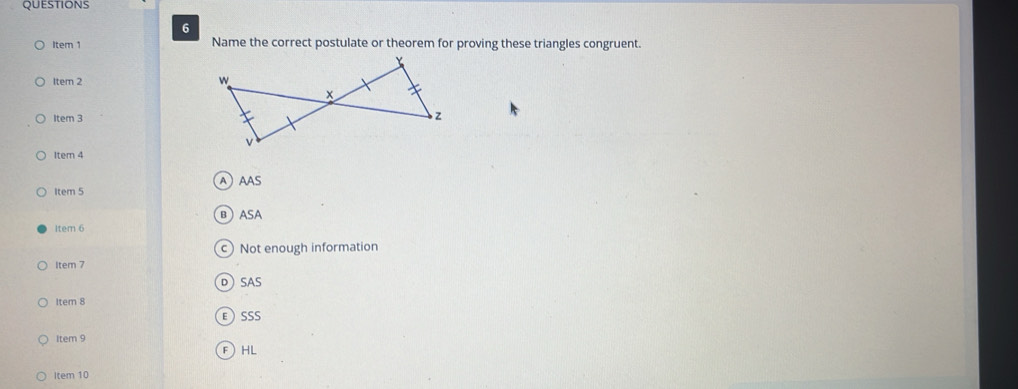 Item 1 Name the correct postulate or theorem for proving these triangles congruent.
ltem 2 
Item 3
Item 4
Item 5 AAAS
вASA
Item 6
c) Not enough information
Item 7
DSAS
Item 8
ESSS
Item 9
FHL
Item 10