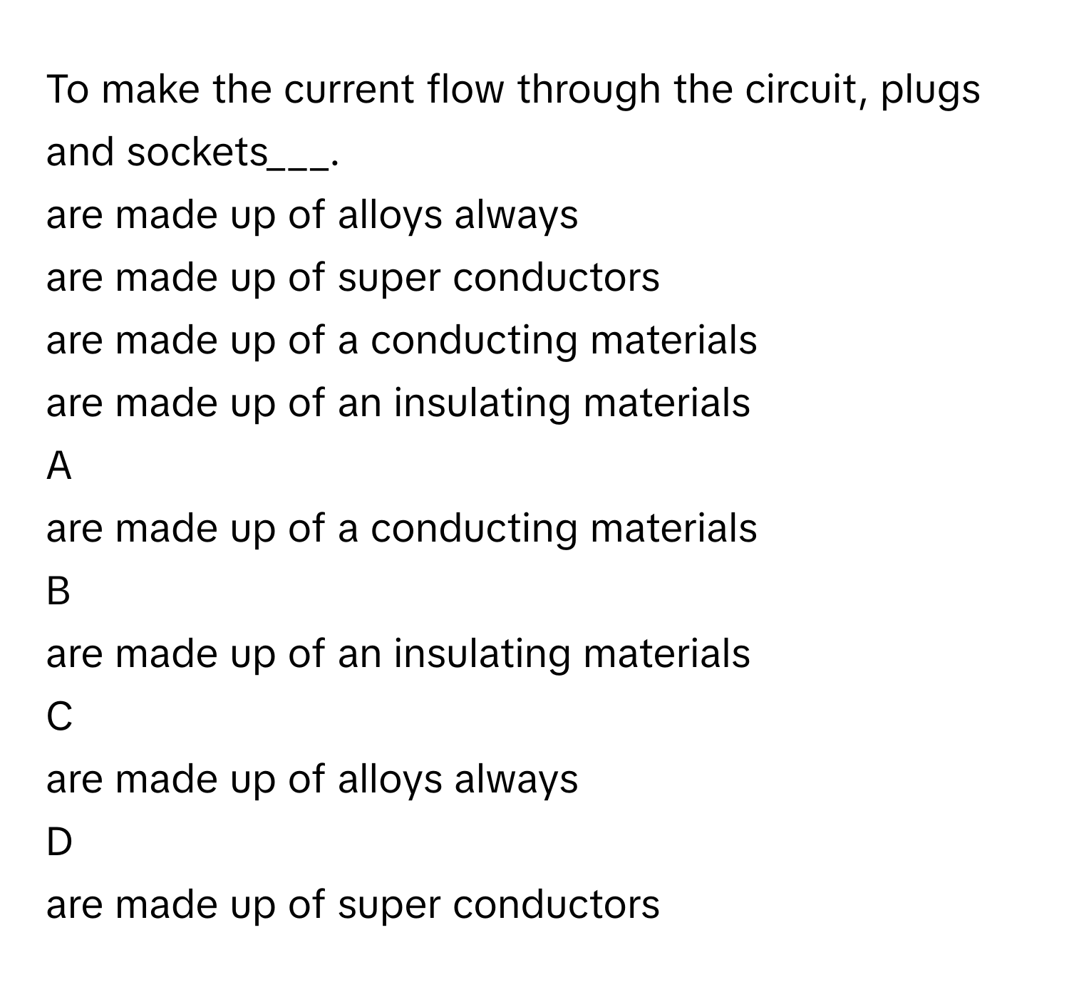 To make the current flow through the circuit, plugs and sockets___.
are made up of alloys always

are made up of super conductors

are made up of a conducting materials

are made up of an insulating materials


A  
are made up of a conducting materials
 


B  
are made up of an insulating materials
 


C  
are made up of alloys always
 


D  
are made up of super conductors