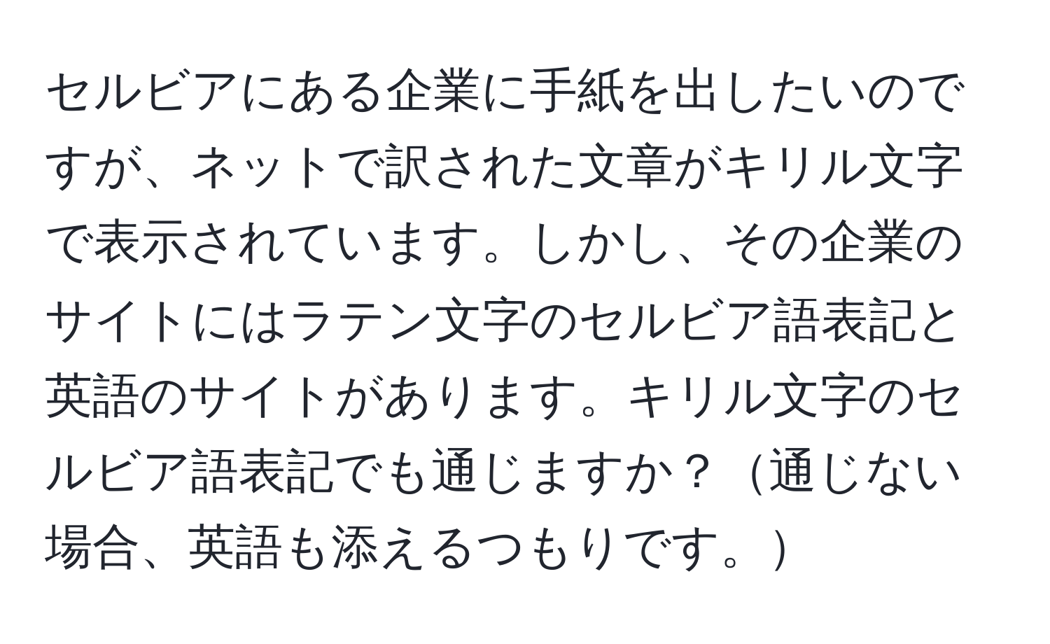 セルビアにある企業に手紙を出したいのですが、ネットで訳された文章がキリル文字で表示されています。しかし、その企業のサイトにはラテン文字のセルビア語表記と英語のサイトがあります。キリル文字のセルビア語表記でも通じますか？通じない場合、英語も添えるつもりです。