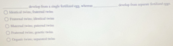 develop from a single fertilized egg, whereas _develop from separate fertilized eggs.
Identical twins; fraternal twins
Fraternal twins; identical twins
Maternal twins; paternal twins
Fraternal twins; genctic twins
Organic twins; separated twins