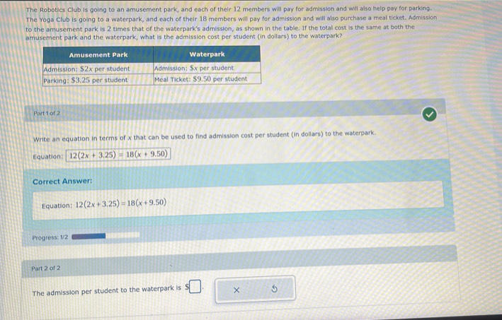 The Robotics Club is going to an amusement park, and each of their 12 members will pay for admission and will also help pay for parking. 
The Yoga Club is going to a waterpark, and each of their 18 members will pay for admission and will also purchase a meal ticket. Admission 
to the amusement park is 2 times that of the waterpark's admission, as shown in the table. If the total cost is the same at both the 
amusement park and the waterpark, what is the admission cost per student (in dollars) to the waterpark? 
Part 1 of 2 
Write an equation in terms of x that can be used to find admission cost per student (in dollars) to the waterpark. 
Equation: 12(2x+3.25)=18(x+9.50)
Correct Answer: 
Equation: 12(2x+3.25)=18(x+9.50)
Progress: 1/2 (1) ((05) 
Part 2 of 2 
The admission per student to the waterpark is ×