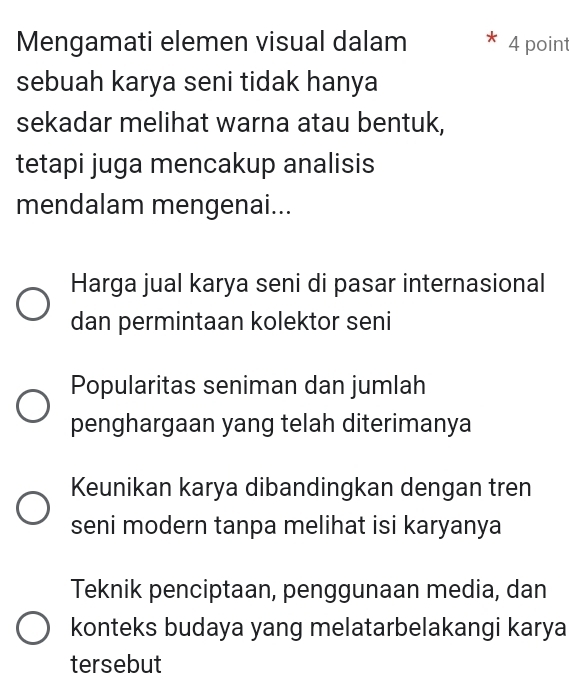 Mengamati elemen visual dalam 4 point
sebuah karya seni tidak hanya
sekadar melihat warna atau bentuk,
tetapi juga mencakup analisis
mendalam mengenai...
Harga jual karya seni di pasar internasional
dan permintaan kolektor seni
Popularitas seniman dan jumlah
penghargaan yang telah diterimanya
Keunikan karya dibandingkan dengan tren
seni modern tanpa melihat isi karyanya
Teknik penciptaan, penggunaan media, dan
konteks budaya yang melatarbelakangi karya
tersebut