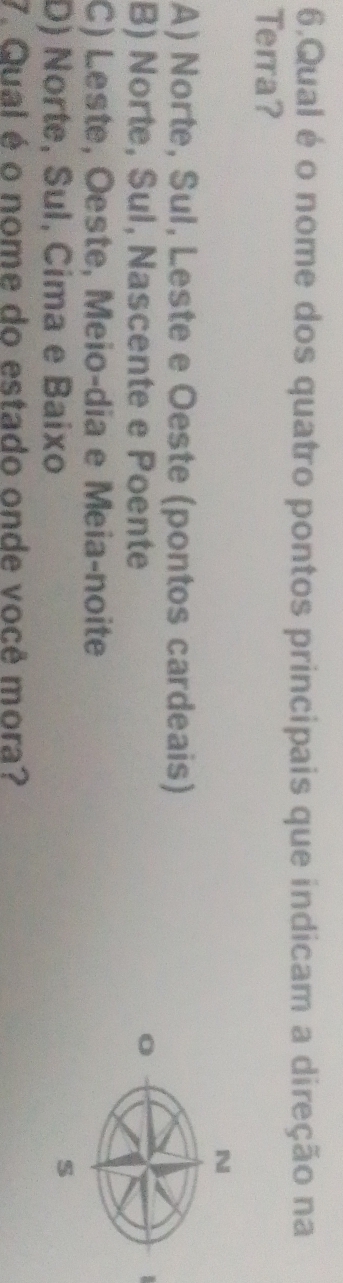 Qual é o nome dos quatro pontos principais que indicam a direção na
Terra?
N
A) Norte, Sul, Leste e Oeste (pontos cardeais)
B) Norte, Sul, Nascente e Poente o
C) Leste, Oeste, Meio-dia e Meia-noite
D) Norte, Sul, Cima e Baixo
s
7. Qual é o nome do estado onde você mora?