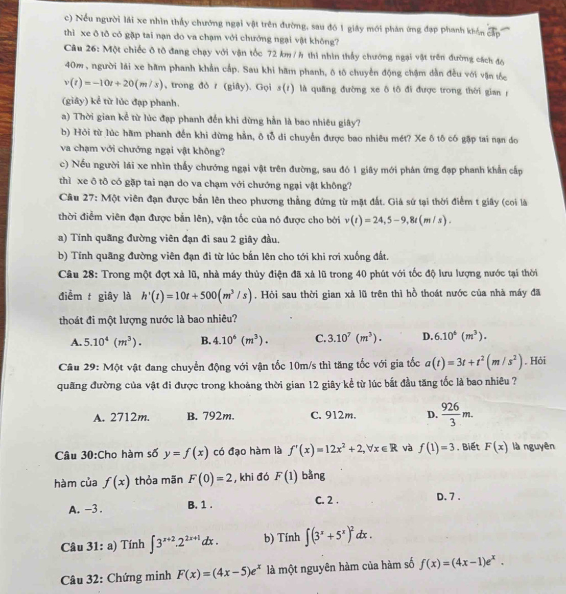 Nếu người lái xe nhìn thấy chướng ngại vật trên đường, sau đó 1 giây mới phản ứng đạp phanh khắn cấp
thì xe ô tô có gặp tai nạn do va chạm với chưởng ngại vật không?
Câu 26: Một chiếc ô tô đang chạy với vận tốc 72 km /h thì nhìn thấy chướng ngại vật trên đường cách đó
40m, người lái xe hãm phanh khẩn cấp. Sau khi hãm phanh, ô tô chuyển động chậm dẫn đều với vận tốc
v(t)=-10t+20(m/s) , trong đỏ  (giây). Gọi s(t) là quãng đường xe ô tô đi được trong thời gian 
(giây) kể từ lúc đạp phanh.
a) Thời gian kể từ lúc đạp phanh đến khi dừng hằn là bao nhiêu giây?
b) Hỏi từ lúc hãm phanh đến khi dừng hằn, ô tỗ di chuyển được bao nhiêu mét? Xe ô tô có gặp tai nạn do
va chạm với chướng ngại vật không?
c) Nếu người lái xe nhìn thấy chướng ngại vật trên đường, sau đó 1 giây mới phản ứng đạp phanh khẩn cấp
thì xe ô tô có gặp tai nạn do va chạm với chướng ngại vật không?
Câu 27: Một viên đạn được bắn lên theo phương thẳng đứng từ mặt đất. Giả sử tại thời điểm t giây (coi là
thời điểm viên đạn được bắn lên), vận tốc của nó được cho bởi v(t)=24,5-9,8t(m/s).
a) Tính quãng đường viên đạn đi sau 2 giây đầu.
b) Tính quãng đường viên đạn đi từ lúc bắn lên cho tới khi rơi xuống đất.
Câu 28: Trong một đợt xả lũ, nhà máy thủy điện đã xả lũ trong 40 phút với tốc độ lưu lượng nước tại thời
điểm t giây là h'(t)=10t+500(m^3/s). Hòi sau thời gian xả lũ trên thì hồ thoát nước của nhà máy đã
thoát đi một lượng nước là bao nhiêu?
A. 5.10^4(m^3). B. 4.10^6(m^3). C. 3.10^7(m^3). D. 6.10^6(m^3).
Câu 29: Một vật đang chuyển động với vận tốc 10m/s thì tăng tốc với gia tốc a(t)=3t+t^2(m/s^2). Hỏi
quãng đường của vật đi được trong khoảng thời gian 12 giây kể từ lúc bắt đầu tăng tốc là bao nhiêu ?
A. 2712m. B. 792m. C. 912m. D.  926/3 m.
Câu 30:Cho hàm số y=f(x) có đạo hàm là f'(x)=12x^2+2,forall x∈ R và f(1)=3. Biết F(x) là nguyên
hàm của f(x) thỏa mãn F(0)=2 , khi đó F(1) bằng
A. -3 . B. 1 .
C. 2 .
D. 7 .
Câu 31: a) Tính ∈t 3^(x+2).2^(2x+1)dx. b) Tính ∈t (3^x+5^x)^2dx.
Câu 32: Chứng minh F(x)=(4x-5)e^x là một nguyên hàm của hàm số f(x)=(4x-1)e^x.