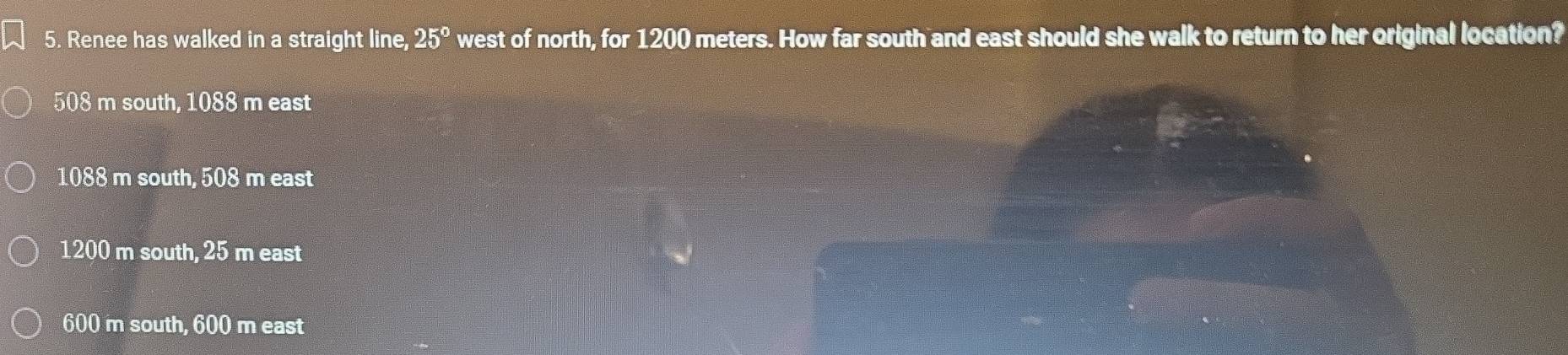 Renee has walked in a straight line, 25° west of north, for 1200 meters. How far south and east should she walk to return to her original location?
508 m south, 1088 m east
1088 m south, 508 m east
1200 m south, 25 m east
600 m south, 600 m east