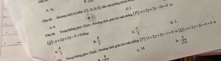 Cân 30.
B. Dat 
và
A. y_2
C. 1.
Câu 35, Khoảng cách từ điểm C(-2;0;0) đến mặt phẳng (Oxy) a
B. 2.
Câu 36, Trong không gian Qn vz, Khoảng cách giữa hai mặt phẳng (P):x+2y+2z-10=0
D. 3.
A. 0.
(Q):x+2y+2z-3=0 bảng:
C  7/3 .
B.  8/3 .  5/sqrt(14) 
D.
7 Trong không gian Oxyz , khoảng cách giữa hai mặt phẳng (P) x+2y+3z-1=0 và (Q):x+2y+3z+6=0 l
 4/3 
A.
c. 14
n frac 8