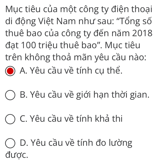 Mục tiêu của một công ty điện thoại
di động Việt Nam như sau: “Tổng số
thuê bao của công ty đến năm 2018
đạt 100 triệu thuê bao'. Mục tiêu
trên không thoả mãn yêu cầu nào:
A. Yêu cầu về tính cụ thể.
B. Yêu cầu về giới hạn thời gian.
C. Yêu cầu về tính khả thi
D. Yêu cầu về tính đo lường
được.