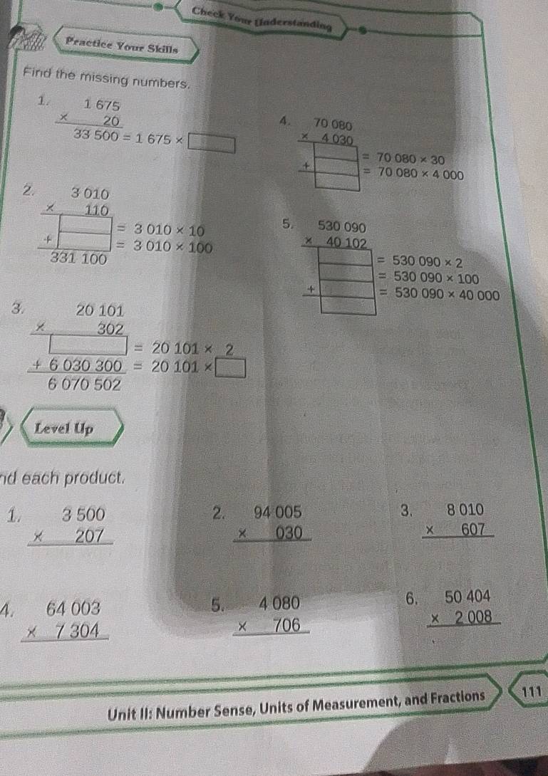 Check Your (Inderstanding 
Practice Your Skills 
Find the missing numbers. 
1. frac beginarrayr 1675 * 20endarray 33500_=1675* □
4. beginarrayr 70060 * 404050endarray  +□ 5
=70080* 30
=70080* 4000
2 frac beginarrayr 3010 * 110 endarray frac beginarrayr □  +□ endarray 331100=beginarrayr 010* 10 3010* 100endarray 5. beginarrayr 530090 * 40102 hline endarray
=□ =530090* 2
=530090* 100
=530090* 40000
3. beginarrayr 20101 * 302 hline □ endarray =beginarrayr 1030300 +6070502endarray =20101* 2 hline endarray
Level Up 
nd each product. 
2. 
3. 
1. beginarrayr 3500 * 207 hline endarray beginarrayr 94005 * 030 hline endarray beginarrayr 8010 * 607 hline endarray
5. 
6. 
4. beginarrayr 64003 * 7304 hline endarray beginarrayr 4080 * 706 hline endarray beginarrayr 50404 * 2008 hline endarray
Unit II: Number Sense, Units of Measurement, and Fractions 111