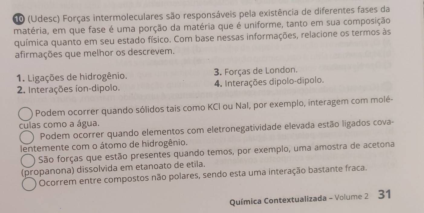 10 (Udesc) Forças intermoleculares são responsáveis pela existência de diferentes fases da
matéria, em que fase é uma porção da matéria que é uniforme, tanto em sua composição
química quanto em seu estado físico. Com base nessas informações, relacione os termos às
afirmações que melhor os descrevem.
1. Ligações de hidrogênio. 3. Forças de London.
2. Interações íon-dipolo. 4. Interações dipolo-dipolo.
Podem ocorrer quando sólidos tais como KCI ou Nal, por exemplo, interagem com molé-
culas como a água.
Podem ocorrer quando elementos com eletronegatividade elevada estão ligados cova-
lentemente com o átomo de hidrogênio.
São forças que estão presentes quando temos, por exemplo, uma amostra de acetona
(propanona) dissolvida em etanoato de etila.
Ocorrem entre compostos não polares, sendo esta uma interação bastante fraca.
Química Contextualizada - Volume 2 31