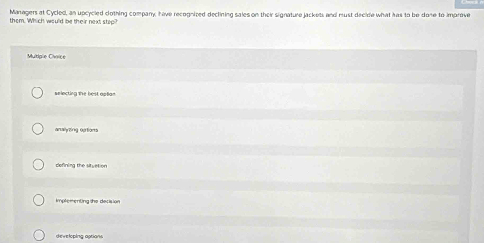 Managers at Cycled, an upcycled clothing company, have recognized declining sales on their signature jackets and must decide what has to be done to improve
them. Which would be their next step?
Multiple Choice
selecting the best option
analyzing options
defining the situation
implementing the decision
developing options