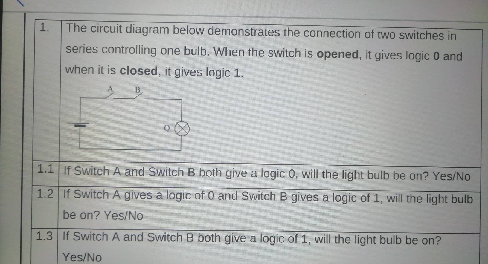 The circuit diagram below demonstrates the connection of two switches in
series controlling one bulb. When the switch is opened, it gives logic 0 and
when it is closed, it gives logic 1.
1.1 If Switch A and Switch B both give a logic 0, will the light bulb be on? Yes/No
1.2 If Switch A gives a logic of 0 and Switch B gives a logic of 1, will the light bulb
be on? Yes/No
1.3 If Switch A and Switch B both give a logic of 1, will the light bulb be on?
Yes/No