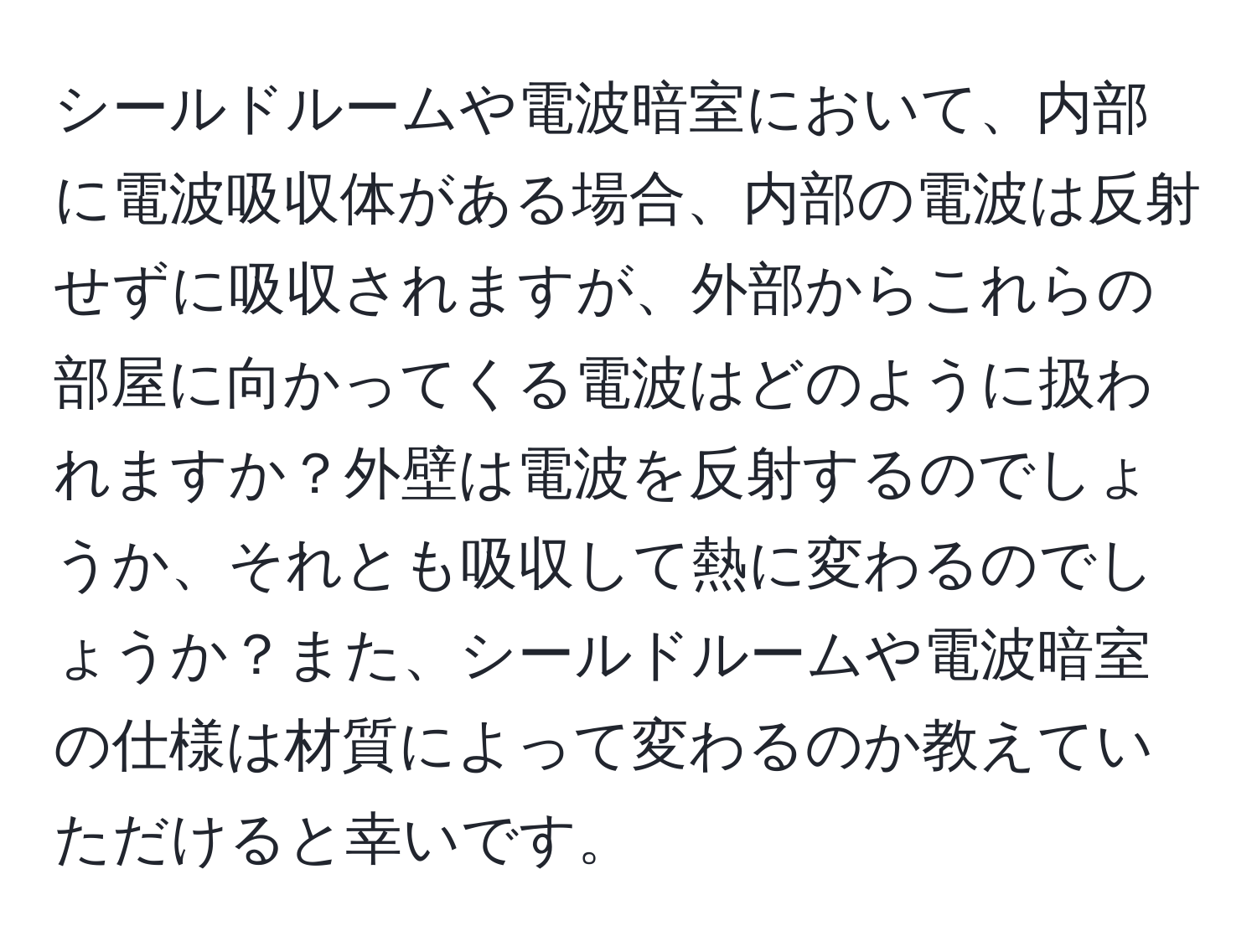 シールドルームや電波暗室において、内部に電波吸収体がある場合、内部の電波は反射せずに吸収されますが、外部からこれらの部屋に向かってくる電波はどのように扱われますか？外壁は電波を反射するのでしょうか、それとも吸収して熱に変わるのでしょうか？また、シールドルームや電波暗室の仕様は材質によって変わるのか教えていただけると幸いです。