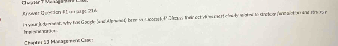 Chapter 7 Management Case. 
Answer Question #1 on page 216 
In your judgement, why has Google (and Alphabet) been so successful? Discuss their activities most clearly related to strategy formulation and strategy 
implementation. 
Chapter 13 Management Case: