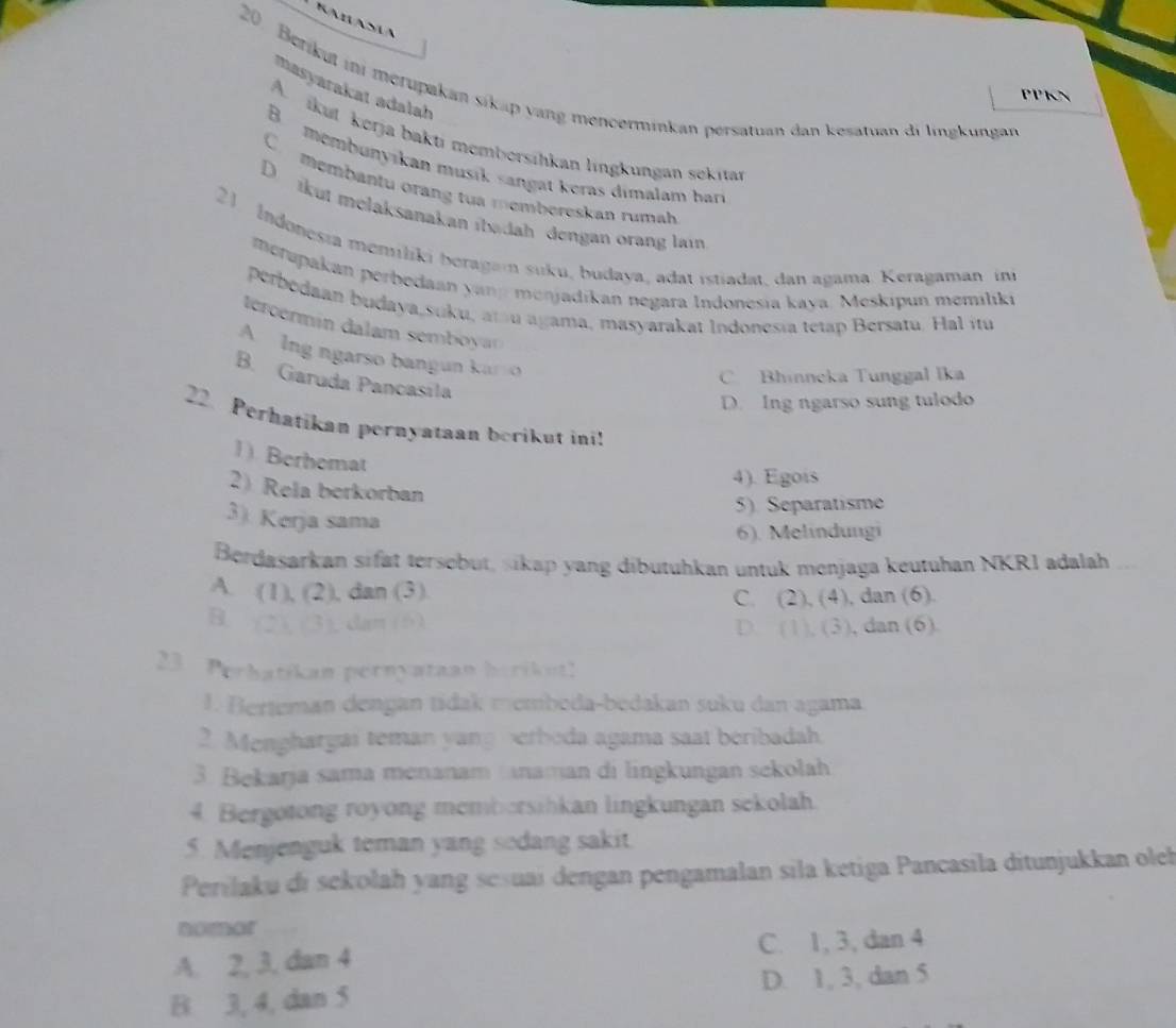 Berikut ini merupakan sikap yang mencerminkan persatuan dan kesatuan di lingkungan
masyarakat adalah
PPKN
A. ikut kerja bakti membersihkan lingkungan sekitan
B. membunyikan musik sang at keras dimalam har
C  membantu orang tua membereskan rumah
D.  ikut melaksanakan ibadah dengan orang lain
21 Indonesia memiliki beragan suku, budaya, adat istiadat, dan agama. Keragaman in
metupakan perbedaan yanp menjadikan negara Indonesia kaya. Meskipun memiliki
perbedaan budaya,suku, at u agama, masyarakat Indonesia tetap Bersatu. Hal itu
tercermin dalam semby
A Ing ngarso bangun kan o
C Bhinneka Tunggal Ika
B. Garuda Pancasila
D. Ing ngarso sung tulodo
22. Perhatikan pernyataan berikut ini!
1). Berhemat
4). Egois
2 Rela berkorban
3). Kerja sama
5). Separatisme
6). Melindungi
Berdasarkan sifät tersebut, sikap yang dibutuhkan untuk menjaga keutuhan NKR1 adalah
A. (1), (2), dan (3)
C. (2), ( 4 ), dan (6).
B. (2), (3), dan (6) D. (1), (3 , dan (6).
23 Perhatikan pernyataan herikut!
1. Berteman dengan tidak memboda-bedakan suku dan agama
2. Menghargai teman yang berbeda agama saat beribadah.
3. Bekarja sama menanam naman di lingkungan sekolah
4. Bergotong royong membersihkan lingkungan sekolah.
5. Menjenguk teman yang sodang sakit.
Perilaku di sekolah yang seśuai dengan pengamalan sila ketiga Pancasila ditunjukkan oleh
nomor
A. 2, 3, dan 4 C. 1, 3, dan 4
B 3, 4, dan 5 D. 1, 3, dan 5